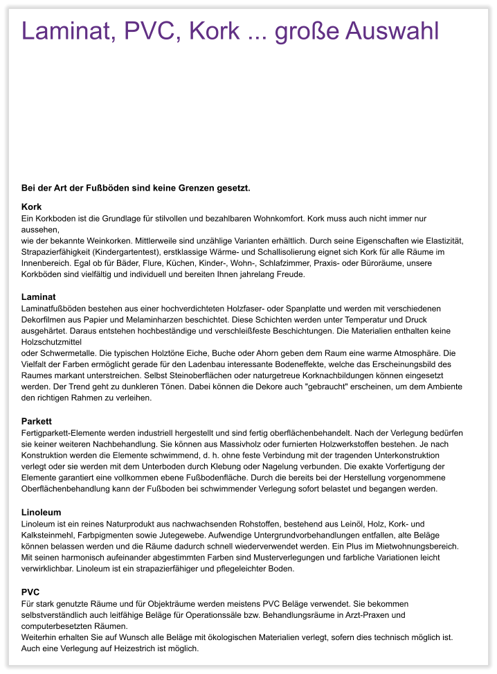Laminat, PVC, Kork ... gro�e Auswahl     Bei der Art der Fu�b�den sind keine Grenzen gesetzt. Kork Ein Korkboden ist die Grundlage f�r stilvollen und bezahlbaren Wohnkomfort. Kork muss auch nicht immer nur aussehen,  wie der bekannte Weinkorken. Mittlerweile sind unz�hlige Varianten erh�ltlich. Durch seine Eigenschaften wie Elastizit�t, Strapazierf�higkeit (Kindergartentest), erstklassige W�rme- und Schallisolierung eignet sich Kork f�r alle R�ume im Innenbereich. Egal ob f�r B�der, Flure, K�chen, Kinder-, Wohn-, Schlafzimmer, Praxis- oder B�ror�ume, unsere Korkb�den sind vielf�ltig und individuell und bereiten Ihnen jahrelang Freude.  Laminat Laminatfu�b�den bestehen aus einer hochverdichteten Holzfaser- oder Spanplatte und werden mit verschiedenen  Dekorfilmen aus Papier und Melaminharzen beschichtet. Diese Schichten werden unter Temperatur und Druck ausgeh�rtet. Daraus entstehen hochbest�ndige und verschlei�feste Beschichtungen. Die Materialien enthalten keine Holzschutzmittel  oder Schwermetalle. Die typischen Holzt�ne Eiche, Buche oder Ahorn geben dem Raum eine warme Atmosph�re. Die  Vielfalt der Farben erm�glicht gerade f�r den Ladenbau interessante Bodeneffekte, welche das Erscheinungsbild des  Raumes markant unterstreichen. Selbst Steinoberfl�chen oder naturgetreue Korknachbildungen k�nnen eingesetzt werden. Der Trend geht zu dunkleren T�nen. Dabei k�nnen die Dekore auch "gebraucht" erscheinen, um dem Ambiente den richtigen Rahmen zu verleihen.  Parkett Fertigparkett-Elemente werden industriell hergestellt und sind fertig oberfl�chenbehandelt. Nach der Verlegung bed�rfen sie keiner weiteren Nachbehandlung. Sie k�nnen aus Massivholz oder furnierten Holzwerkstoffen bestehen. Je nach Konstruktion werden die Elemente schwimmend, d. h. ohne feste Verbindung mit der tragenden Unterkonstruktion verlegt oder sie werden mit dem Unterboden durch Klebung oder Nagelung verbunden. Die exakte Vorfertigung der Elemente garantiert eine vollkommen ebene Fu�bodenfl�che. Durch die bereits bei der Herstellung vorgenommene Oberfl�chenbehandlung kann der Fu�boden bei schwimmender Verlegung sofort belastet und begangen werden.  Linoleum Linoleum ist ein reines Naturprodukt aus nachwachsenden Rohstoffen, bestehend aus Lein�l, Holz, Kork- und Kalksteinmehl, Farbpigmenten sowie Jutegewebe. Aufwendige Untergrundvorbehandlungen entfallen, alte Bel�ge k�nnen belassen werden und die R�ume dadurch schnell wiederverwendet werden. Ein Plus im Mietwohnungsbereich. Mit seinen harmonisch aufeinander abgestimmten Farben sind Musterverlegungen und farbliche Variationen leicht verwirklichbar. Linoleum ist ein strapazierf�higer und pflegeleichter Boden.  PVC F�r stark genutzte R�ume und f�r Objektr�ume werden meistens PVC Bel�ge verwendet. Sie bekommen selbstverst�ndlich auch leitf�hige Bel�ge f�r Operationss�le bzw. Behandlungsr�ume in Arzt-Praxen und computerbesetzten R�umen.  Weiterhin erhalten Sie auf Wunsch alle Bel�ge mit �kologischen Materialien verlegt, sofern dies technisch m�glich ist. Auch eine Verlegung auf Heizestrich ist m�glich.